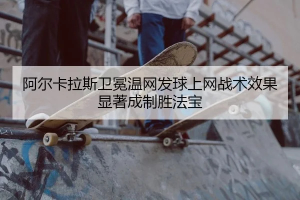 阿尔卡拉斯卫冕温网发球上网战术效果显著成制胜法宝